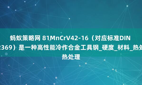 蚂蚁策略网 81MnCrV42-16（对应标准DIN 1.2369）是一种高性能冷作合金工具钢_硬度_材料_热处理